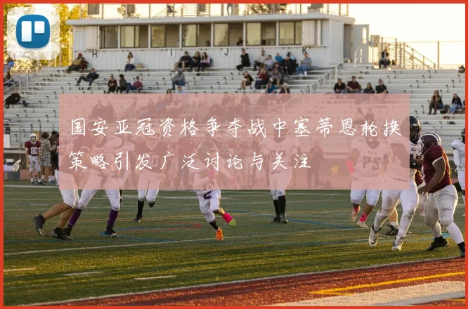 国安亚冠资格争夺战中塞蒂恩轮换策略引发广泛讨论与关注
