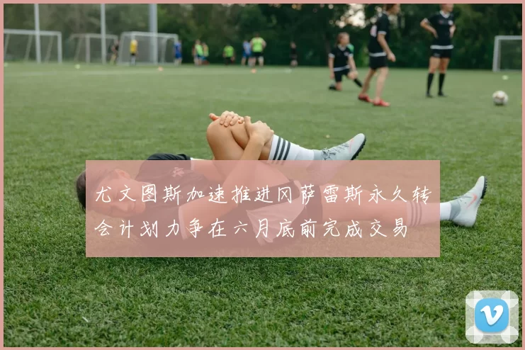 尤文图斯加速推进冈萨雷斯永久转会计划力争在六月底前完成交易