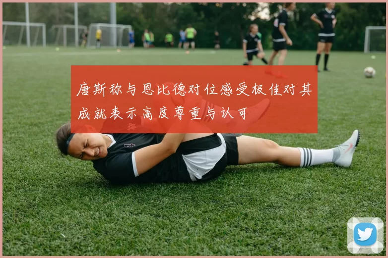 唐斯称与恩比德对位感受极佳对其成就表示高度尊重与认可
