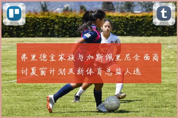弗里德金家族与加斯佩里尼会面商讨夏窗计划及新体育总监人选