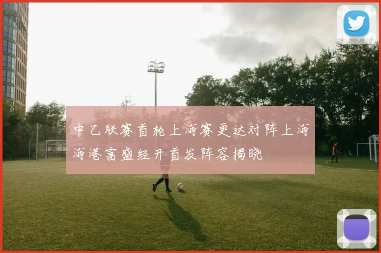 中乙联赛首轮上海赛更达对阵上海海港富盛经开首发阵容揭晓