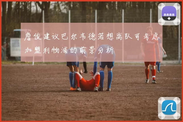 詹俊建议巴尔韦德若想离队可考虑加盟利物浦的前景分析