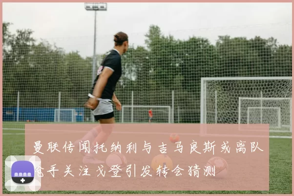 曼联传闻托纳利与吉马良斯或离队枪手关注戈登引发转会猜测