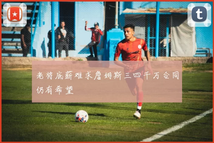 老将底薪难求詹姆斯三四千万合同仍有希望