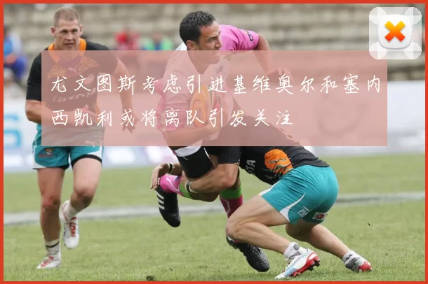 尤文图斯考虑引进基维奥尔和塞内西凯利或将离队引发关注