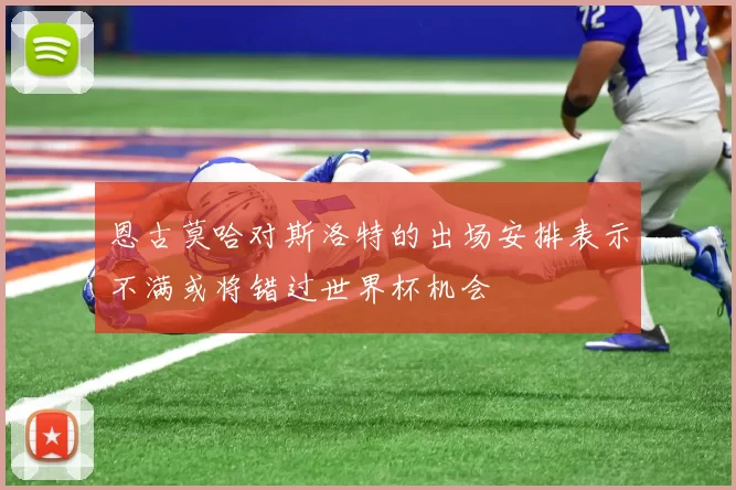 恩古莫哈对斯洛特的出场安排表示不满或将错过世界杯机会