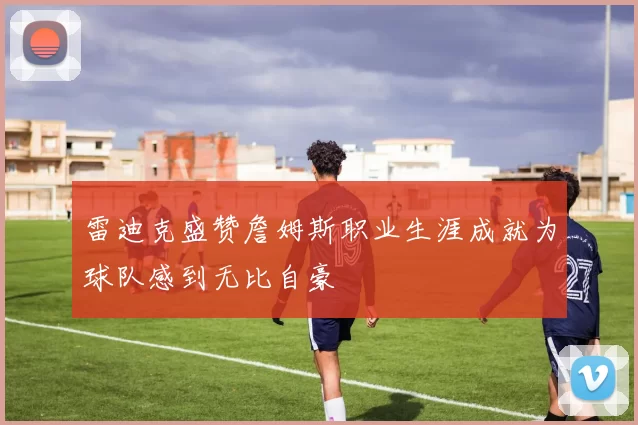 雷迪克盛赞詹姆斯职业生涯成就为球队感到无比自豪