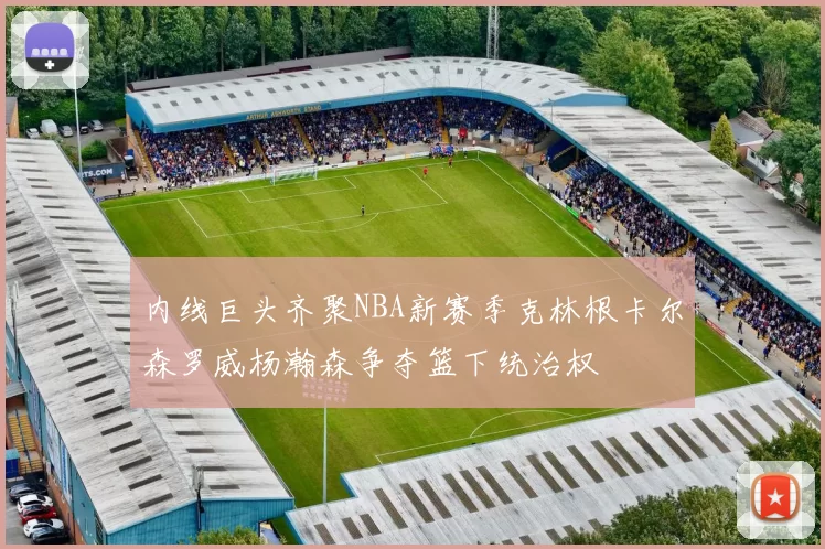 内线巨头齐聚NBA新赛季克林根卡尔森罗威杨瀚森争夺篮下统治权