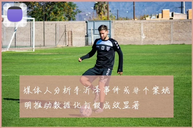媒体人分析李沂泽事件或非个案姚明推动数据化打假成效显著