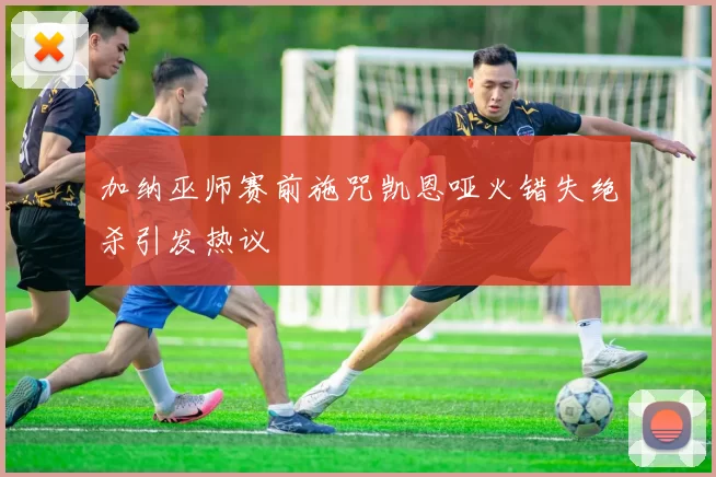 加纳巫师赛前施咒凯恩哑火错失绝杀引发热议