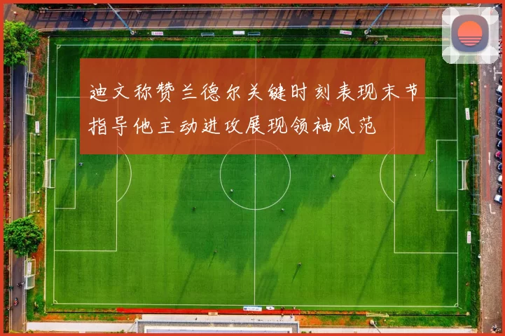 迪文称赞兰德尔关键时刻表现末节指导他主动进攻展现领袖风范