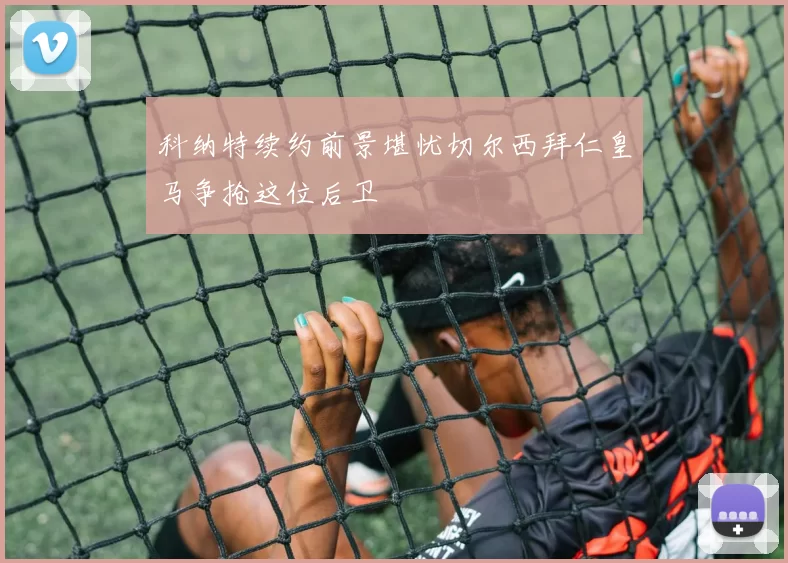 科纳特续约前景堪忧切尔西拜仁皇马争抢这位后卫